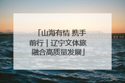 山海有情 携手前行｜辽宁文体旅融合高质量发展