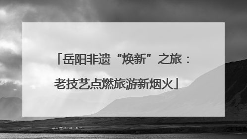 岳阳非遗“焕新”之旅：老技艺点燃旅游新烟火