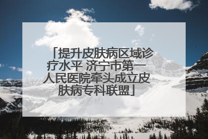 提升皮肤病区域诊疗水平 济宁市第一人民医院牵头成立皮肤病专科联盟