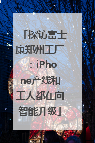 探访富士康郑州工厂：iPhone产线和工人都在向智能升级