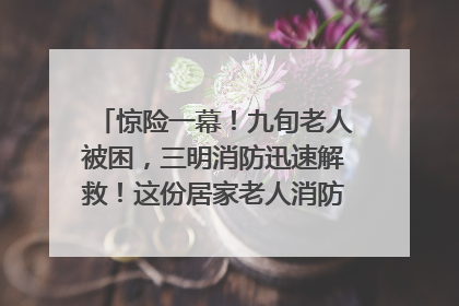 惊险一幕！九旬老人被困，三明消防迅速解救！这份居家老人消防安全指南请立刻收藏