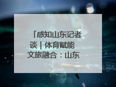 感知山东记者谈｜体育赋能 文旅融合：山东打造体商文旅融合发展新格局