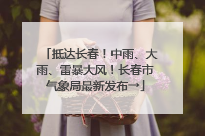 抵达长春！中雨、大雨、雷暴大风！长春市气象局最新发布→
