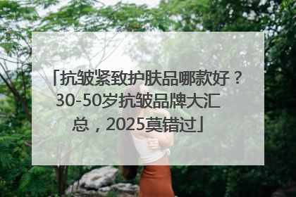 抗皱紧致护肤品哪款好？30-50岁抗皱品牌大汇总，2025莫错过
