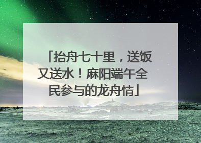 抬舟七十里，送饭又送水！麻阳端午全民参与的龙舟情
