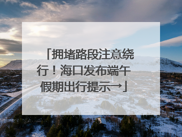 拥堵路段注意绕行！海口发布端午假期出行提示→