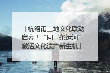 杭绍甬三地文化联动启幕！“同一条运河”激活文化遗产新生机