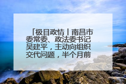 极目政情丨南昌市委常委、政法委书记吴建平，主动向组织交代问题，半个月前还在出席会议
