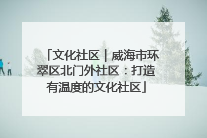 文化社区｜威海市环翠区北门外社区：打造有温度的文化社区