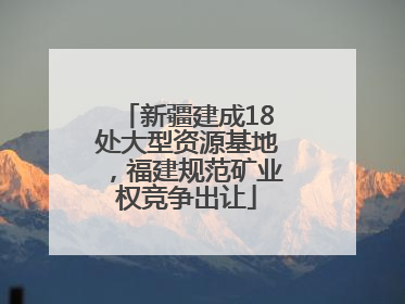 新疆建成18处大型资源基地，福建规范矿业权竞争出让