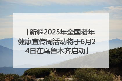 新疆2025年全国老年健康宣传周活动将于6月24日在乌鲁木齐启动