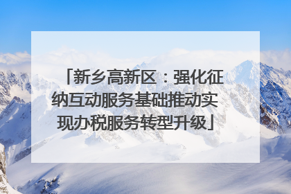 新乡高新区：强化征纳互动服务基础推动实现办税服务转型升级