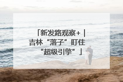 新发路观察+｜吉林“落子”盯住“超级引擎”