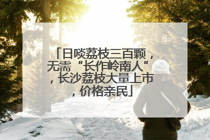 日啖荔枝三百颗，无需“长作岭南人”，长沙荔枝大量上市，价格亲民