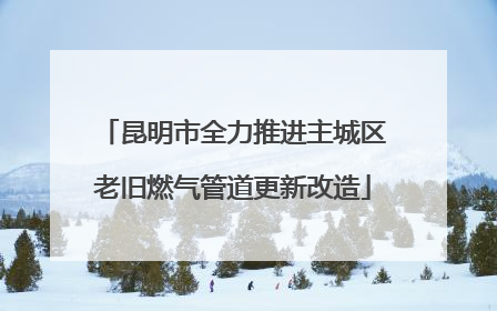 昆明市全力推进主城区老旧燃气管道更新改造