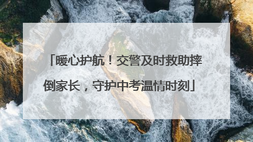暖心护航！交警及时救助摔倒家长，守护中考温情时刻