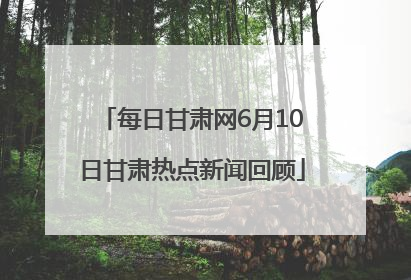 每日甘肃网6月10日甘肃热点新闻回顾