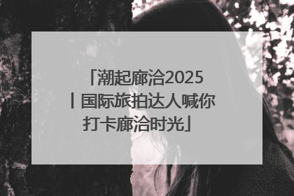 潮起廊洽2025丨国际旅拍达人喊你打卡廊洽时光