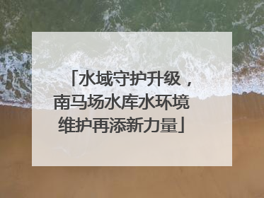 水域守护升级，南马场水库水环境维护再添新力量