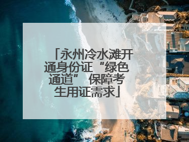 永州冷水滩开通身份证“绿色通道” 保障考生用证需求