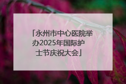 永州市中心医院举办2025年国际护士节庆祝大会