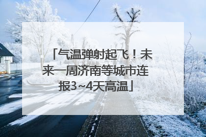 气温弹射起飞！未来一周济南等城市连报3~4天高温