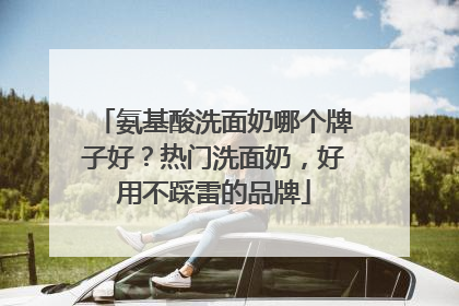 氨基酸洗面奶哪个牌子好？热门洗面奶，好用不踩雷的品牌