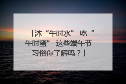 沐“午时水” 吃“午时蛋” 这些端午节习俗你了解吗？