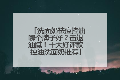 洗面奶祛痘控油哪个牌子好？击退油腻！十大好评款控油洗面奶推荐