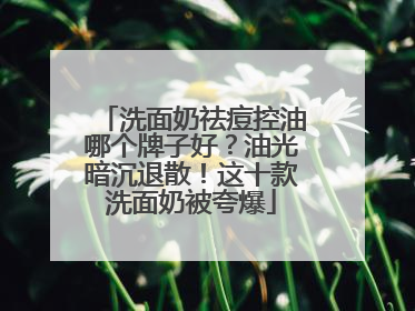洗面奶祛痘控油哪个牌子好？油光暗沉退散！这十款洗面奶被夸爆