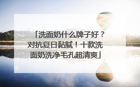 洗面奶什么牌子好？对抗夏日黏腻！十款洗面奶洗净毛孔超清爽