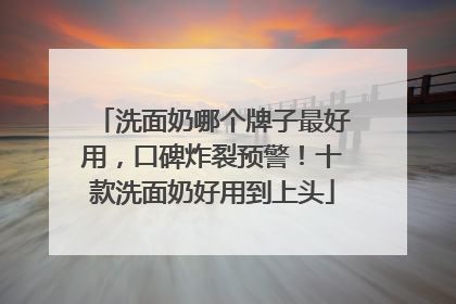 洗面奶哪个牌子最好用，口碑炸裂预警！十款洗面奶好用到上头