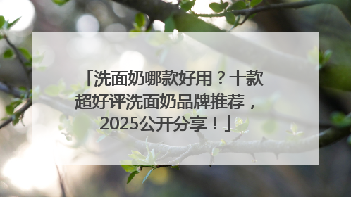 洗面奶哪款好用？十款超好评洗面奶品牌推荐，2025公开分享！