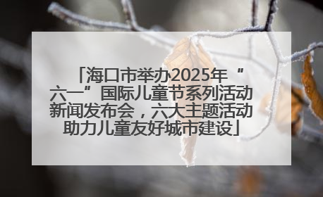 海口市举办2025年“六一”国际儿童节系列活动新闻发布会，六大主题活动助力儿童友好城市建设