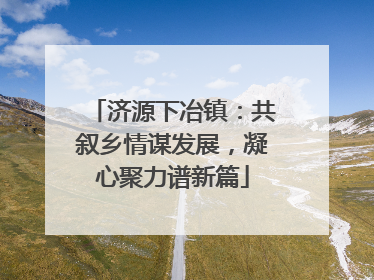 济源下冶镇：共叙乡情谋发展，凝心聚力谱新篇