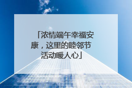 浓情端午幸福安康，这里的睦邻节活动暖人心