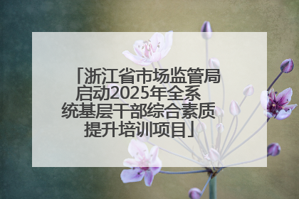 浙江省市场监管局启动2025年全系统基层干部综合素质提升培训项目