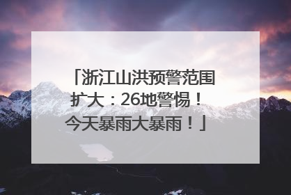 浙江山洪预警范围扩大：26地警惕！今天暴雨大暴雨！