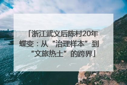 浙江武义后陈村20年蝶变：从“治理样本”到“文旅热土”的跨界