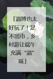 淄博也太好玩了！足不出市，乡村游让端午充满“淄”味
