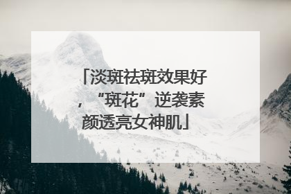 淡斑祛斑效果好，“斑花”逆袭素颜透亮女神肌