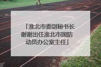 淮北市委副秘书长谢谢出任淮北市国防动员办公室主任
