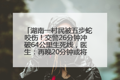 湖南一村民被五步蛇咬伤！交警26分钟冲破64公里生死线，医生：再晚20分钟或将呼吸肌麻痹