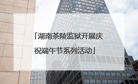 湖南茶陵监狱开展庆祝端午节系列活动