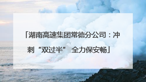 湖南高速集团常德分公司：冲刺“双过半” 全力保安畅