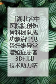 湖北省中医院院创伤骨科团队成功救治罕见骨纤维异常增殖症患者 3D打印技术助力精准矫形手术
