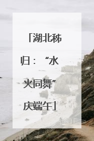 湖北秭归：“水火同舞”庆端午