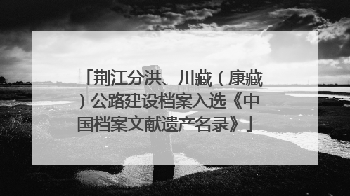 荆江分洪、川藏（康藏）公路建设档案入选《中国档案文献遗产名录》