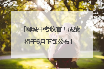 聊城中考收官！成绩将于6月下旬公布
