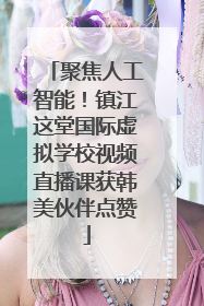 聚焦人工智能！镇江这堂国际虚拟学校视频直播课获韩美伙伴点赞